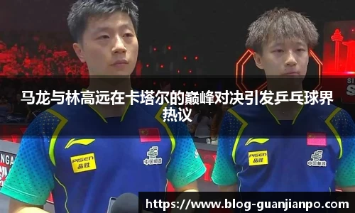 马龙与林高远在卡塔尔的巅峰对决引发乒乓球界热议
