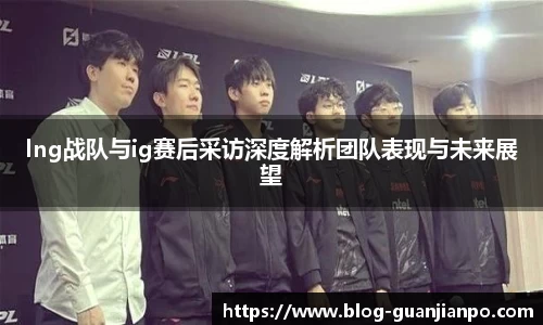 lng战队与ig赛后采访深度解析团队表现与未来展望