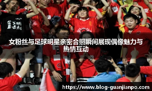 女粉丝与足球明星亲密合照瞬间展现偶像魅力与热情互动